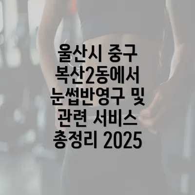 울산시 중구 복산2동에서 눈썹반영구 및 관련 서비스 총정리 2025